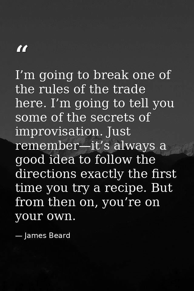 I’m going to break one of the rules of the trade here. I’m going to tell you some of the secrets of improvisation. Just  — James Beard