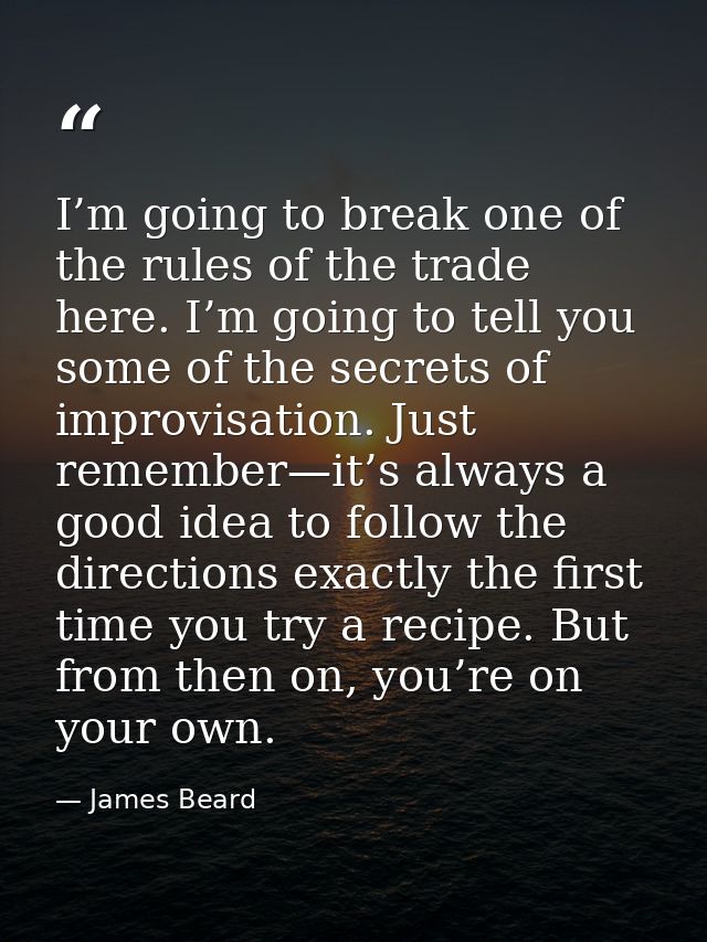 I’m going to break one of the rules of the trade here. I’m going to tell you some of the secrets of improvisation. Just  — James Beard