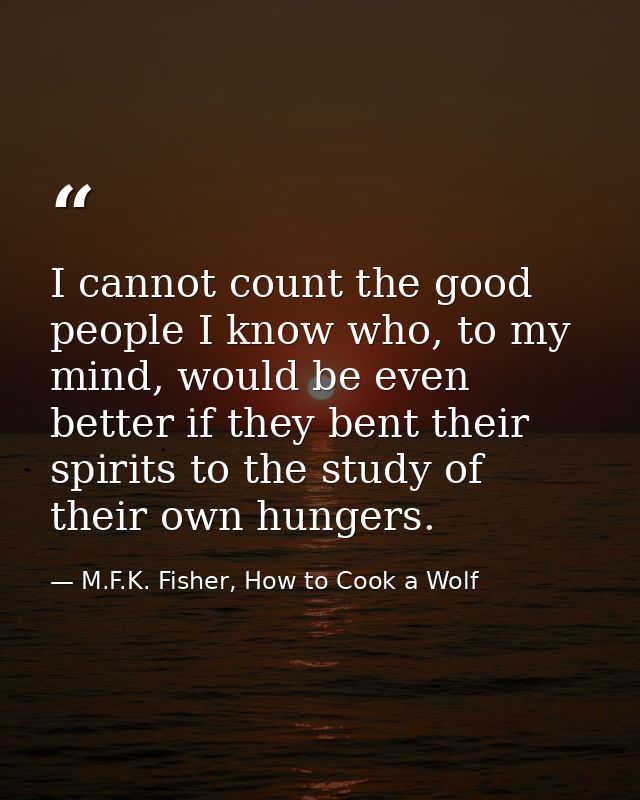 I cannot count the good people I know who, to my mind, would be even better if they bent their spirits to the study of t — M.F.K. Fisher, How to Cook a Wolf