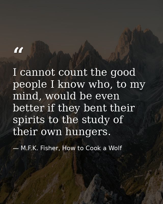 I cannot count the good people I know who, to my mind, would be even better if they bent their spirits to the study of t — M.F.K. Fisher, How to Cook a Wolf
