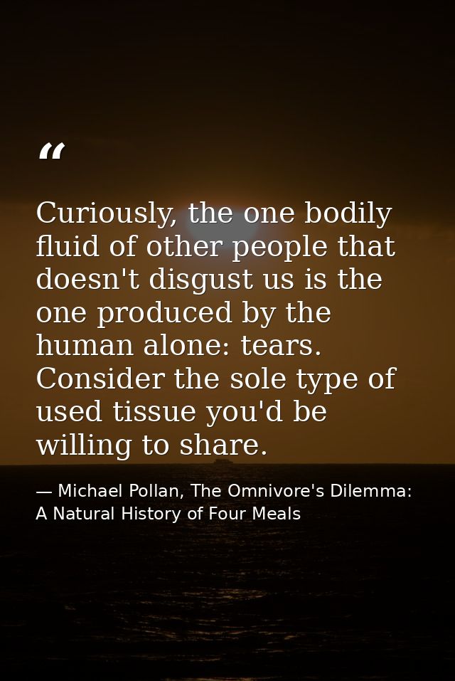 Curiously, the one bodily fluid of other people that doesn't disgust us is the one produced by the human alone: tears. C — Michael Pollan, The Omnivore's Dilemma: A Natural History of Four Meals