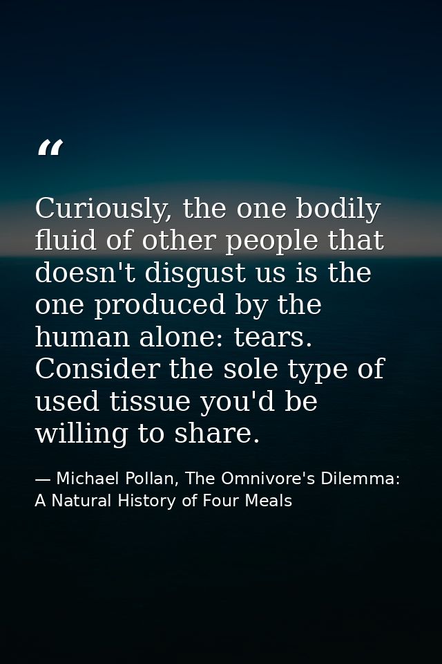 Curiously, the one bodily fluid of other people that doesn't disgust us is the one produced by the human alone: tears. C — Michael Pollan, The Omnivore's Dilemma: A Natural History of Four Meals