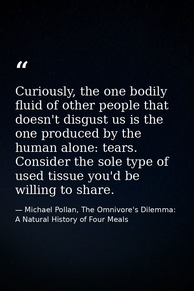 Curiously, the one bodily fluid of other people that doesn't disgust us is the one produced by the human alone: tears. C — Michael Pollan, The Omnivore's Dilemma: A Natural History of Four Meals