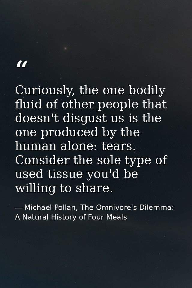 Curiously, the one bodily fluid of other people that doesn't disgust us is the one produced by the human alone: tears. C — Michael Pollan, The Omnivore's Dilemma: A Natural History of Four Meals