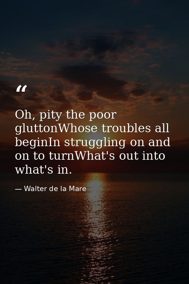 Oh, pity the poor gluttonWhose troubles all beginIn struggling on and on to turnWhat's out into what's in. — Walter de la Mare