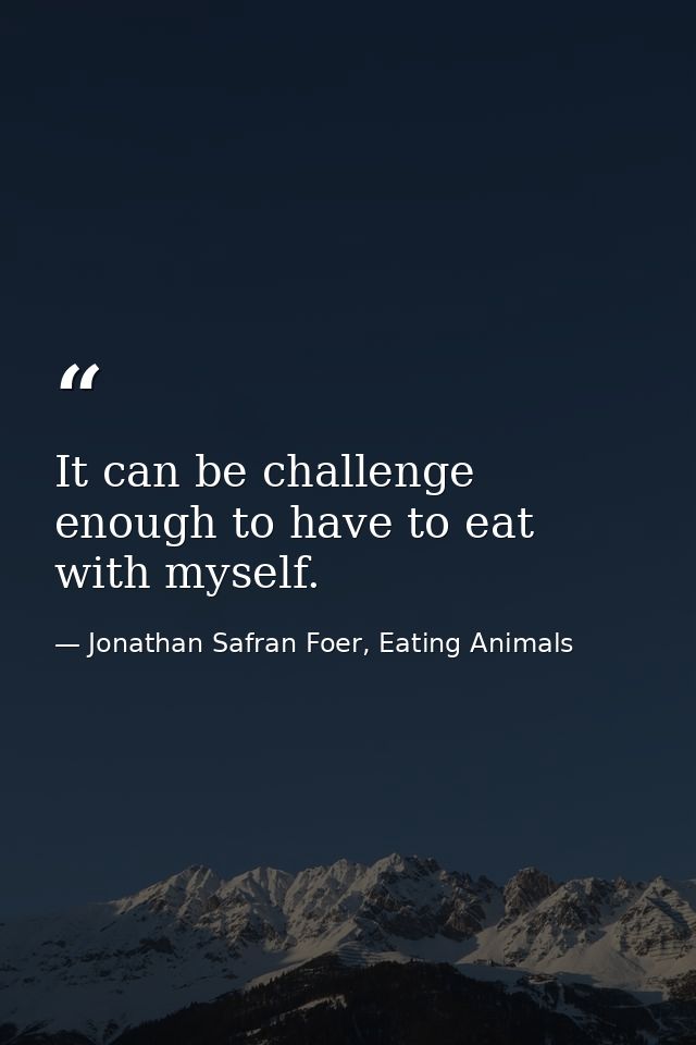 It can be challenge enough to have to eat with myself. — Jonathan Safran Foer, Eating Animals