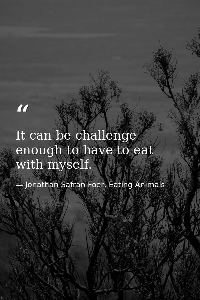 It can be challenge enough to have to eat with myself. — Jonathan Safran Foer, Eating Animals
