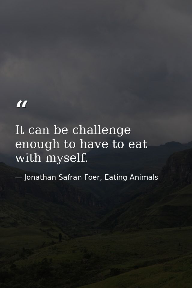 It can be challenge enough to have to eat with myself. — Jonathan Safran Foer, Eating Animals