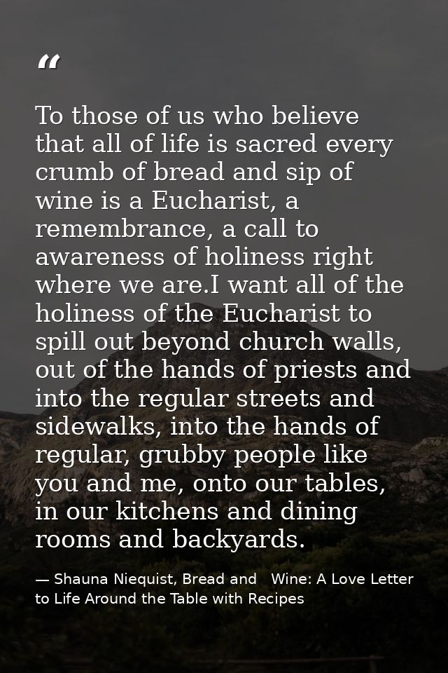 To those of us who believe that all of life is sacred every crumb of bread and sip of wine is a Eucharist, a remembrance — Shauna Niequist, Bread and   Wine: A Love Letter to Life Around the Table with Recipes