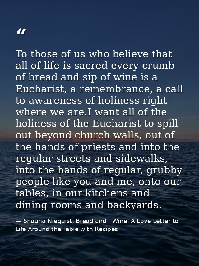 To those of us who believe that all of life is sacred every crumb of bread and sip of wine is a Eucharist, a remembrance — Shauna Niequist, Bread and   Wine: A Love Letter to Life Around the Table with Recipes