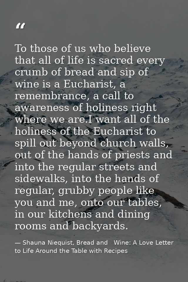 To those of us who believe that all of life is sacred every crumb of bread and sip of wine is a Eucharist, a remembrance — Shauna Niequist, Bread and   Wine: A Love Letter to Life Around the Table with Recipes