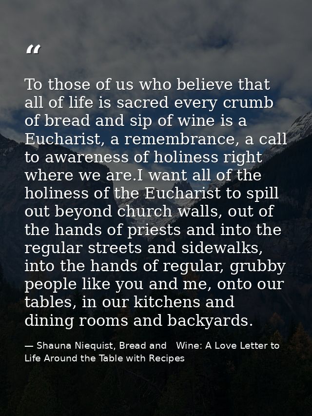 To those of us who believe that all of life is sacred every crumb of bread and sip of wine is a Eucharist, a remembrance — Shauna Niequist, Bread and   Wine: A Love Letter to Life Around the Table with Recipes