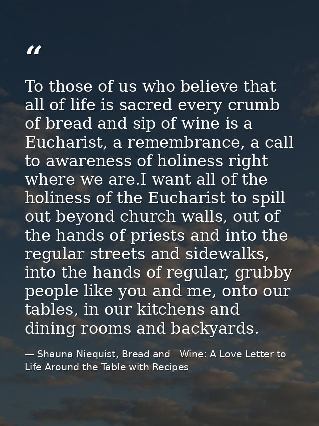 To those of us who believe that all of life is sacred every crumb of bread and sip of wine is a Eucharist, a remembrance — Shauna Niequist, Bread and   Wine: A Love Letter to Life Around the Table with Recipes