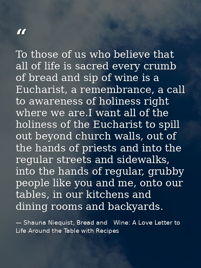 To those of us who believe that all of life is sacred every crumb of bread and sip of wine is a Eucharist, a remembrance — Shauna Niequist, Bread and   Wine: A Love Letter to Life Around the Table with Recipes