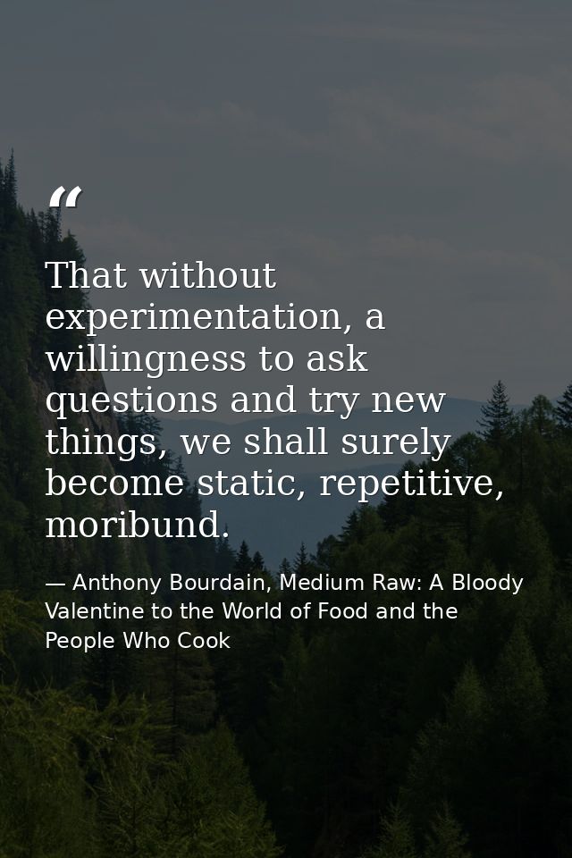 That without experimentation, a willingness to ask questions and try new things, we shall surely become static, repetiti — Anthony Bourdain, Medium Raw: A Bloody Valentine to the World of Food and the People Who Cook