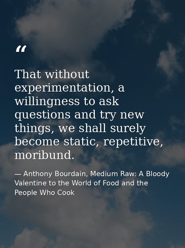 That without experimentation, a willingness to ask questions and try new things, we shall surely become static, repetiti — Anthony Bourdain, Medium Raw: A Bloody Valentine to the World of Food and the People Who Cook