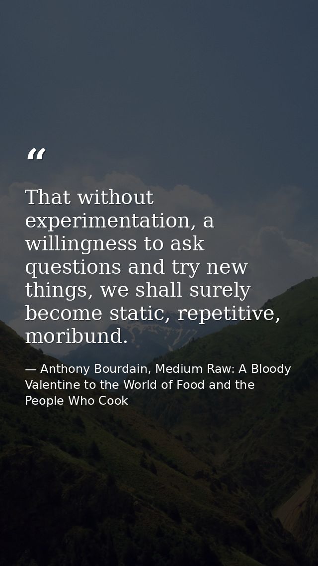 That without experimentation, a willingness to ask questions and try new things, we shall surely become static, repetiti — Anthony Bourdain, Medium Raw: A Bloody Valentine to the World of Food and the People Who Cook