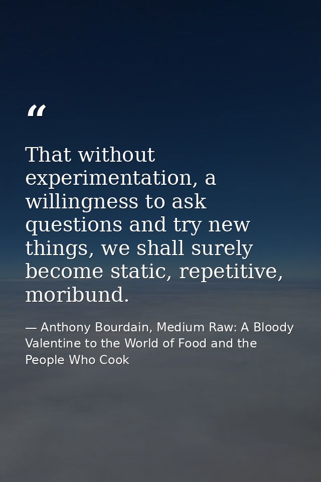 That without experimentation, a willingness to ask questions and try new things, we shall surely become static, repetiti — Anthony Bourdain, Medium Raw: A Bloody Valentine to the World of Food and the People Who Cook