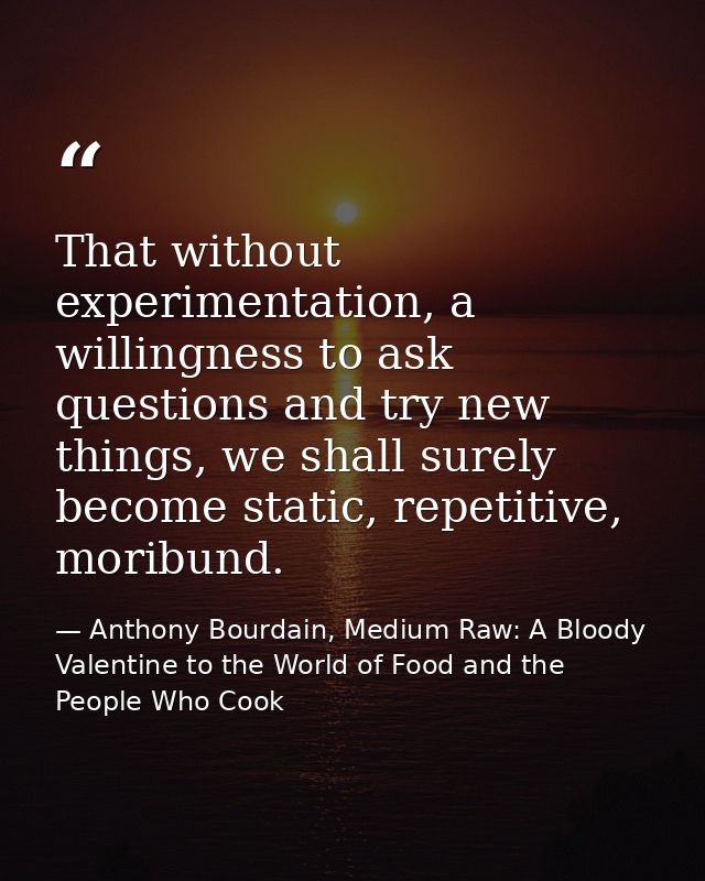 That without experimentation, a willingness to ask questions and try new things, we shall surely become static, repetiti — Anthony Bourdain, Medium Raw: A Bloody Valentine to the World of Food and the People Who Cook