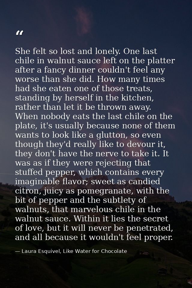 She felt so lost and lonely. One last chile in walnut sauce left on the platter after a fancy dinner couldn't feel any w — Laura Esquivel, Like Water for Chocolate