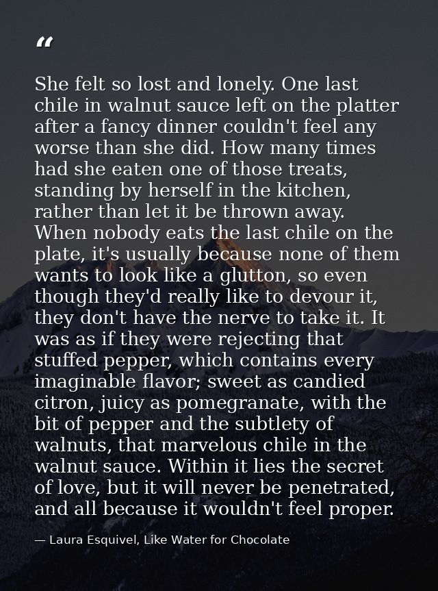 She felt so lost and lonely. One last chile in walnut sauce left on the platter after a fancy dinner couldn't feel any w — Laura Esquivel, Like Water for Chocolate