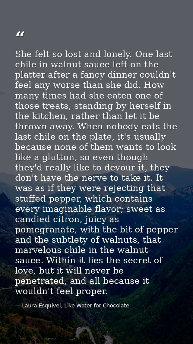 She felt so lost and lonely. One last chile in walnut sauce left on the platter after a fancy dinner couldn't feel any w — Laura Esquivel, Like Water for Chocolate