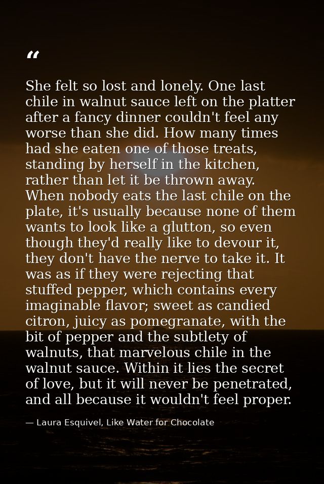 She felt so lost and lonely. One last chile in walnut sauce left on the platter after a fancy dinner couldn't feel any w — Laura Esquivel, Like Water for Chocolate
