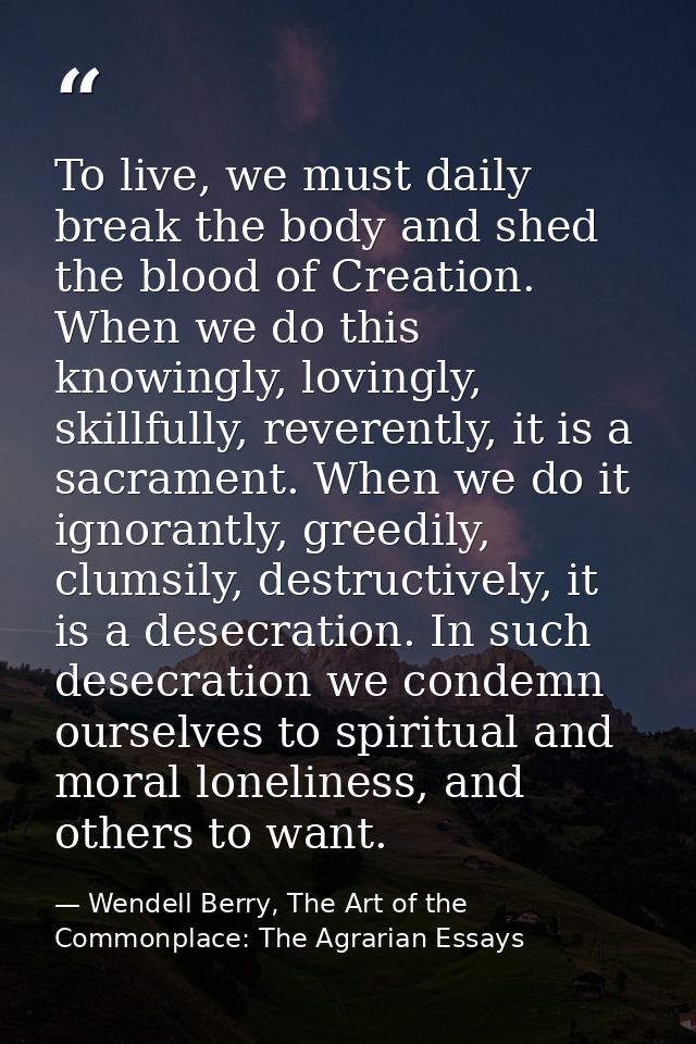 To live, we must daily break the body and shed the blood of Creation. When we do this knowingly, lovingly, skillfully, r — Wendell Berry, The Art of the Commonplace: The Agrarian Essays