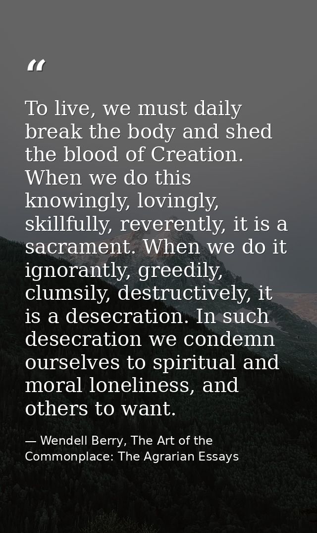 To live, we must daily break the body and shed the blood of Creation. When we do this knowingly, lovingly, skillfully, r — Wendell Berry, The Art of the Commonplace: The Agrarian Essays