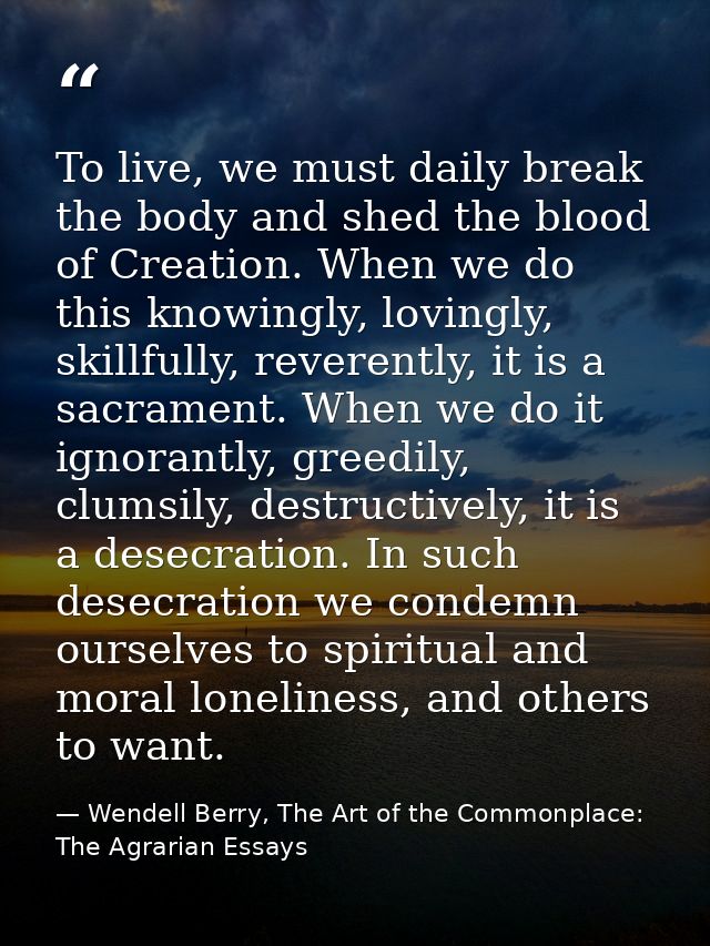 To live, we must daily break the body and shed the blood of Creation. When we do this knowingly, lovingly, skillfully, r — Wendell Berry, The Art of the Commonplace: The Agrarian Essays