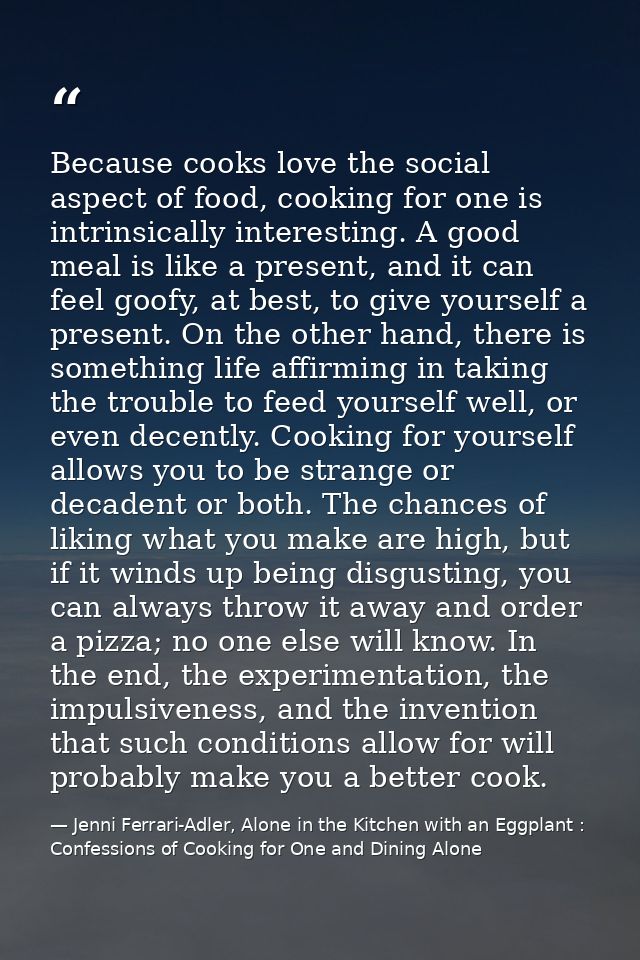 Because cooks love the social aspect of food, cooking for one is intrinsically interesting. A good meal is like a presen — Jenni Ferrari-Adler, Alone in the Kitchen with an Eggplant : Confessions of Cooking for One and Dining Alone