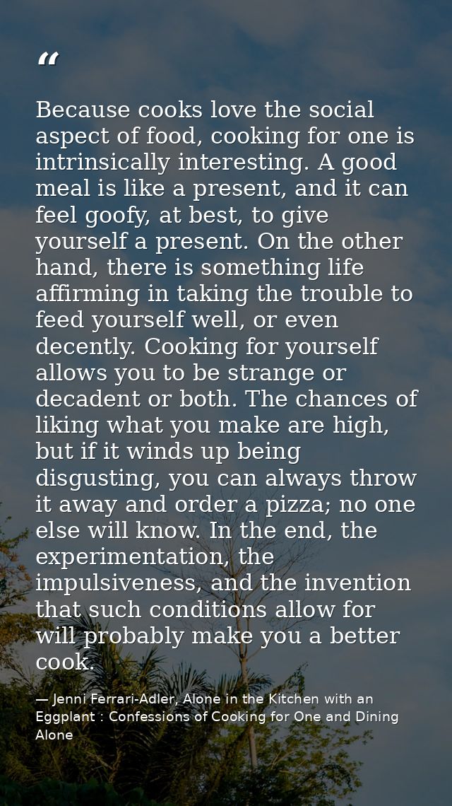 Because cooks love the social aspect of food, cooking for one is intrinsically interesting. A good meal is like a presen — Jenni Ferrari-Adler, Alone in the Kitchen with an Eggplant : Confessions of Cooking for One and Dining Alone