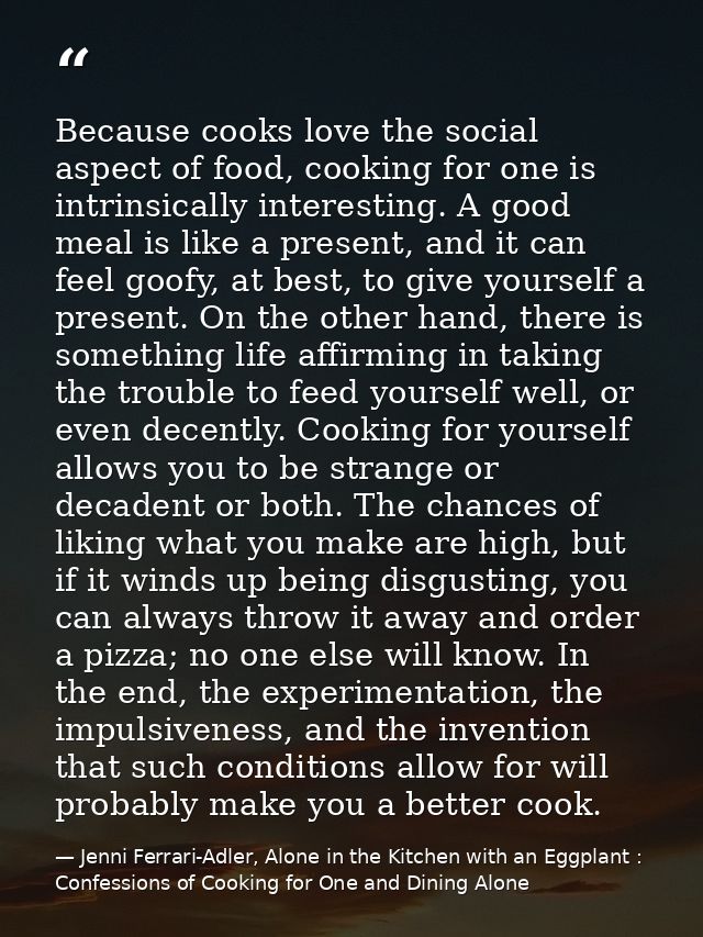 Because cooks love the social aspect of food, cooking for one is intrinsically interesting. A good meal is like a presen — Jenni Ferrari-Adler, Alone in the Kitchen with an Eggplant : Confessions of Cooking for One and Dining Alone