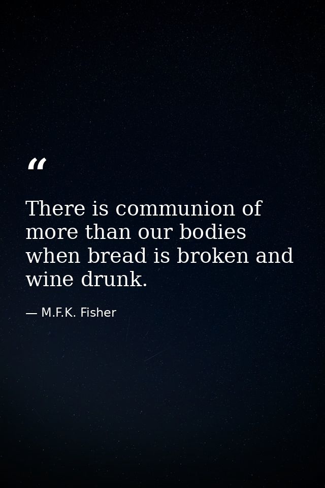 There is communion of more than our bodies when bread is broken and wine drunk. — M.F.K. Fisher