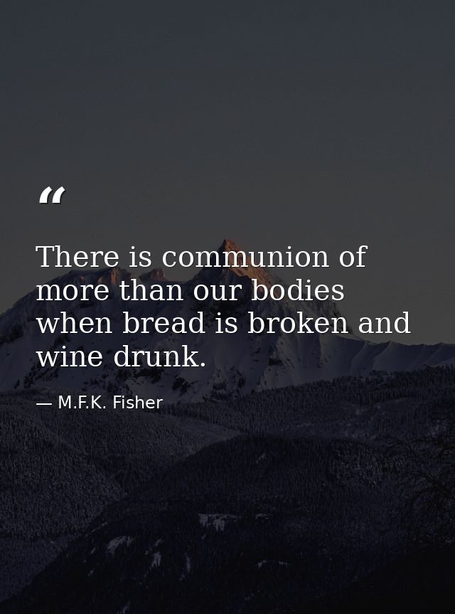 There is communion of more than our bodies when bread is broken and wine drunk. — M.F.K. Fisher