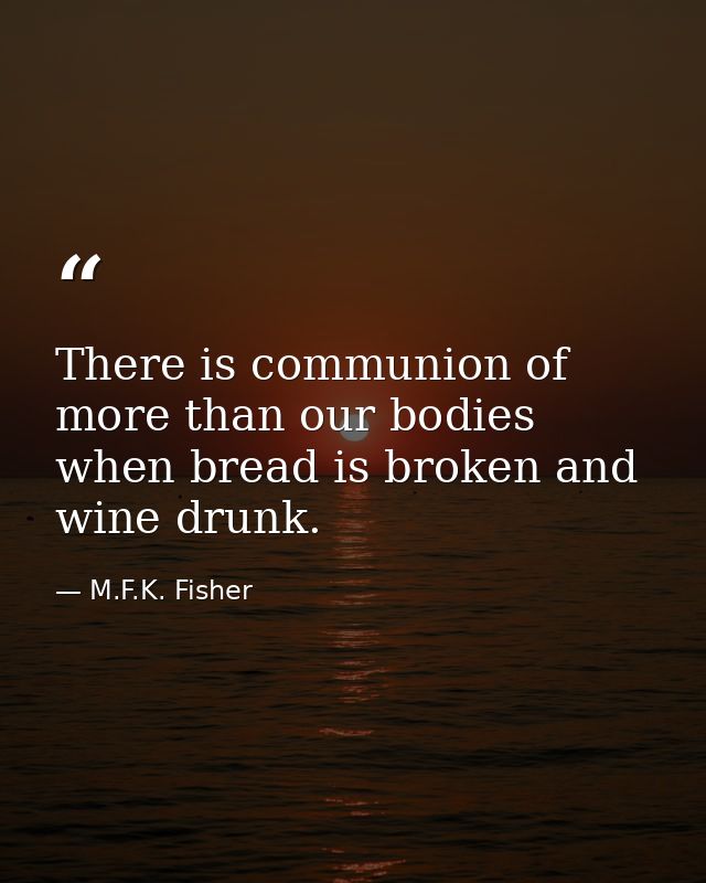 There is communion of more than our bodies when bread is broken and wine drunk. — M.F.K. Fisher