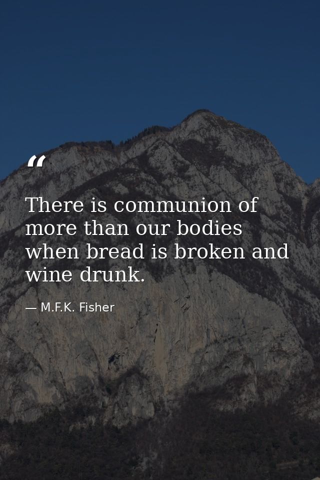 There is communion of more than our bodies when bread is broken and wine drunk. — M.F.K. Fisher