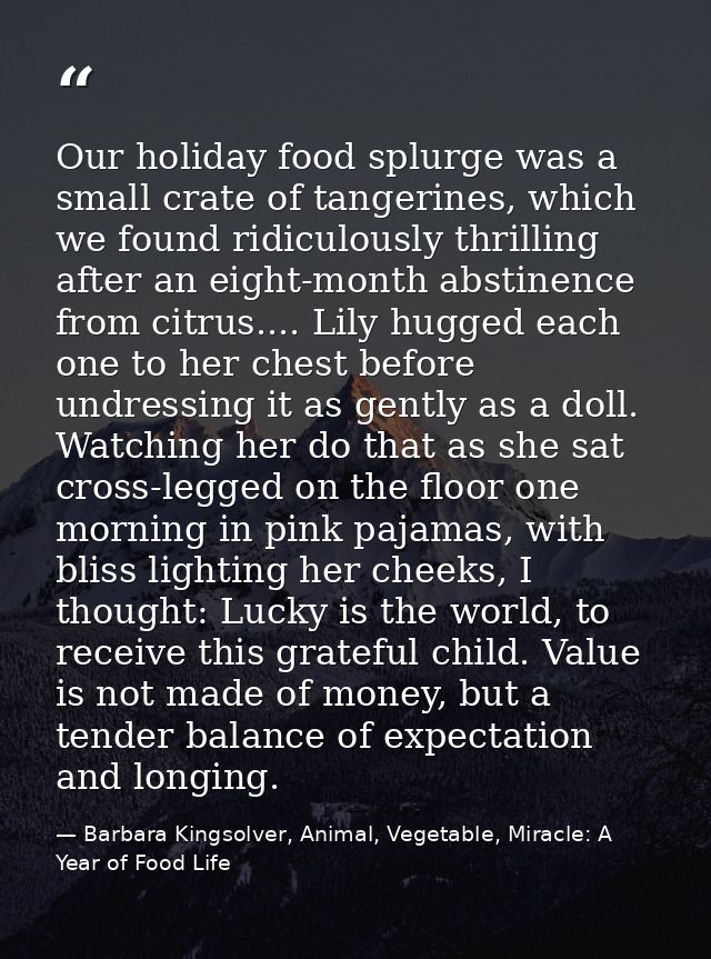 Our holiday food splurge was a small crate of tangerines, which we found ridiculously thrilling after an eight-month abs — Barbara Kingsolver, Animal, Vegetable, Miracle: A Year of Food Life