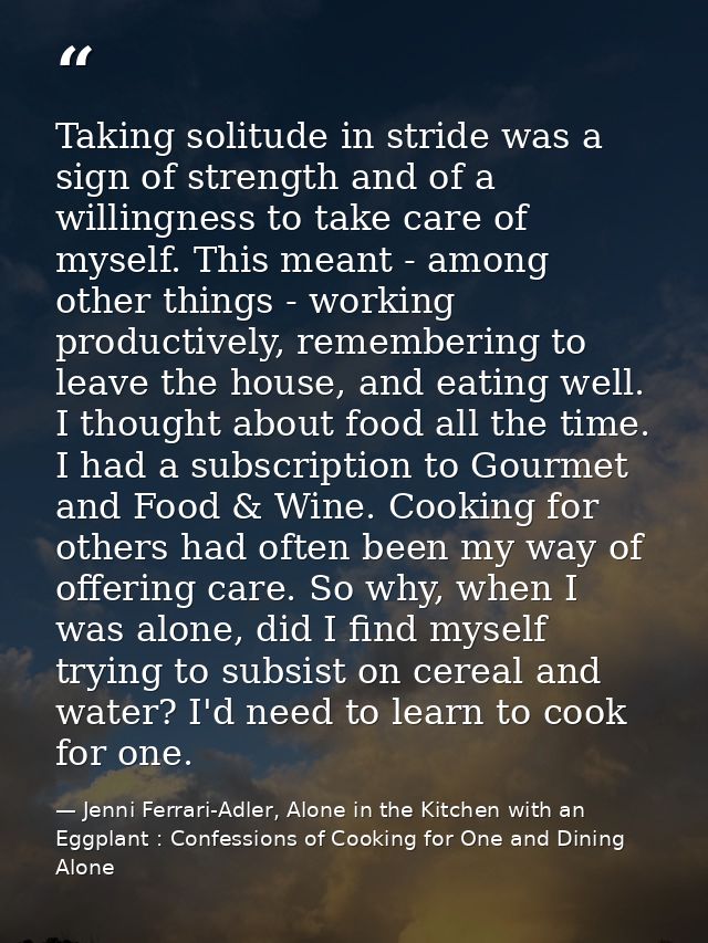 Taking solitude in stride was a sign of strength and of a willingness to take care of myself. This meant - among other t — Jenni Ferrari-Adler, Alone in the Kitchen with an Eggplant : Confessions of Cooking for One and Dining Alone