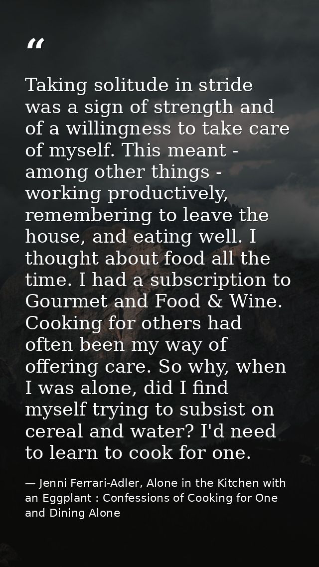 Taking solitude in stride was a sign of strength and of a willingness to take care of myself. This meant - among other t — Jenni Ferrari-Adler, Alone in the Kitchen with an Eggplant : Confessions of Cooking for One and Dining Alone