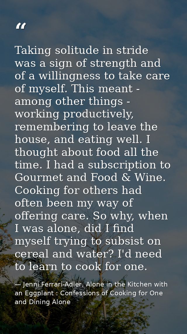 Taking solitude in stride was a sign of strength and of a willingness to take care of myself. This meant - among other t — Jenni Ferrari-Adler, Alone in the Kitchen with an Eggplant : Confessions of Cooking for One and Dining Alone