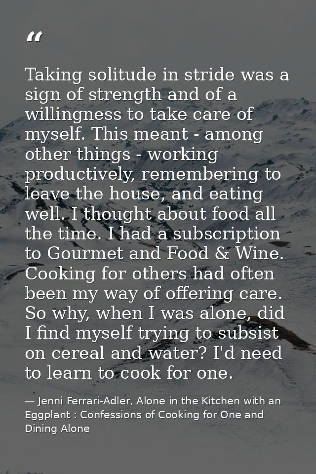 Taking solitude in stride was a sign of strength and of a willingness to take care of myself. This meant - among other t — Jenni Ferrari-Adler, Alone in the Kitchen with an Eggplant : Confessions of Cooking for One and Dining Alone