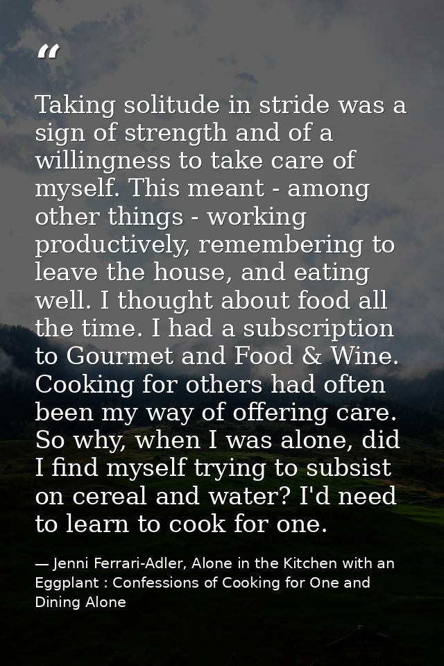 Taking solitude in stride was a sign of strength and of a willingness to take care of myself. This meant - among other t — Jenni Ferrari-Adler, Alone in the Kitchen with an Eggplant : Confessions of Cooking for One and Dining Alone