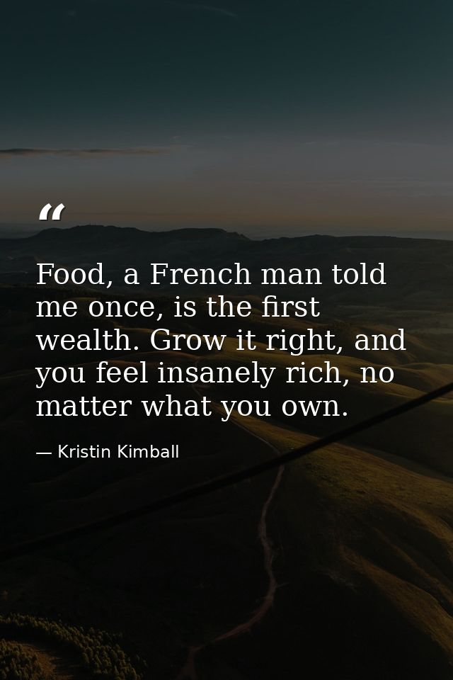 Food, a French man told me once, is the first wealth. Grow it right, and you feel insanely rich, no matter what you own. — Kristin Kimball