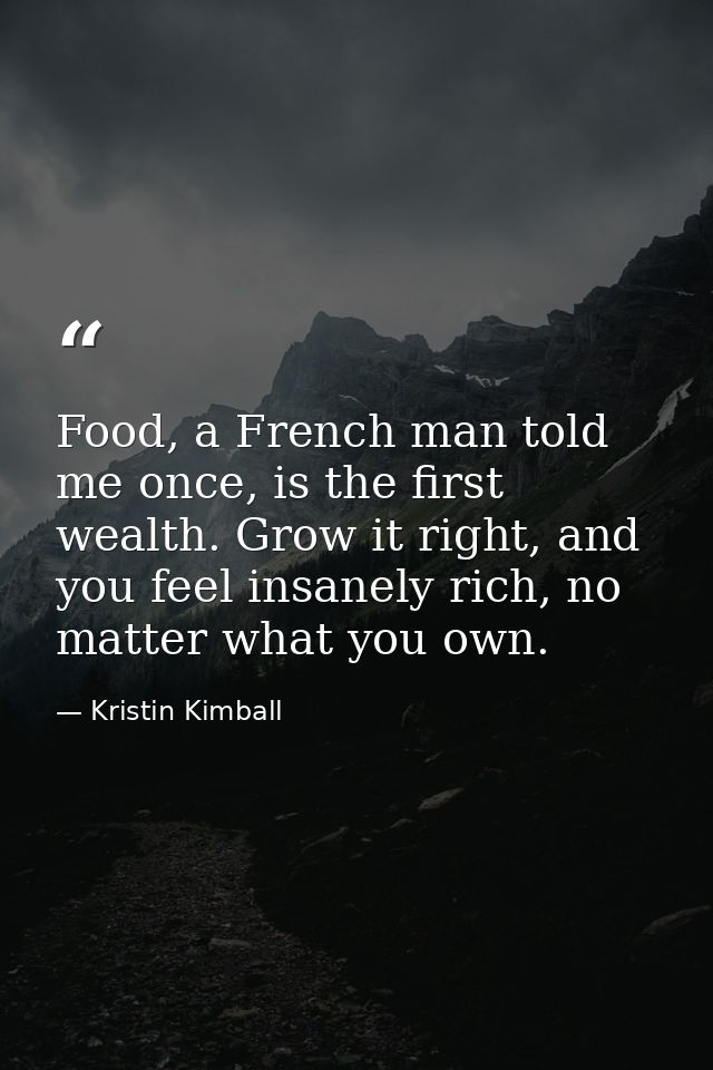 Food, a French man told me once, is the first wealth. Grow it right, and you feel insanely rich, no matter what you own. — Kristin Kimball