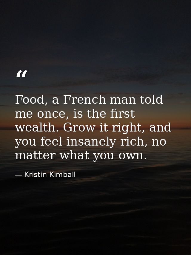 Food, a French man told me once, is the first wealth. Grow it right, and you feel insanely rich, no matter what you own. — Kristin Kimball