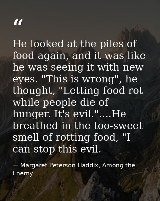 He looked at the piles of food again, and it was like he was seeing it with new eyes. "This is wrong", he thought, "Lett — Margaret Peterson Haddix, Among the Enemy