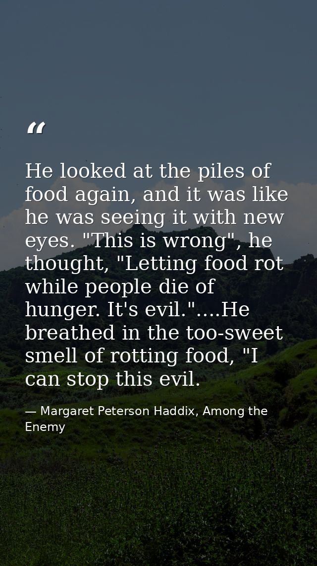 He looked at the piles of food again, and it was like he was seeing it with new eyes. "This is wrong", he thought, "Lett — Margaret Peterson Haddix, Among the Enemy