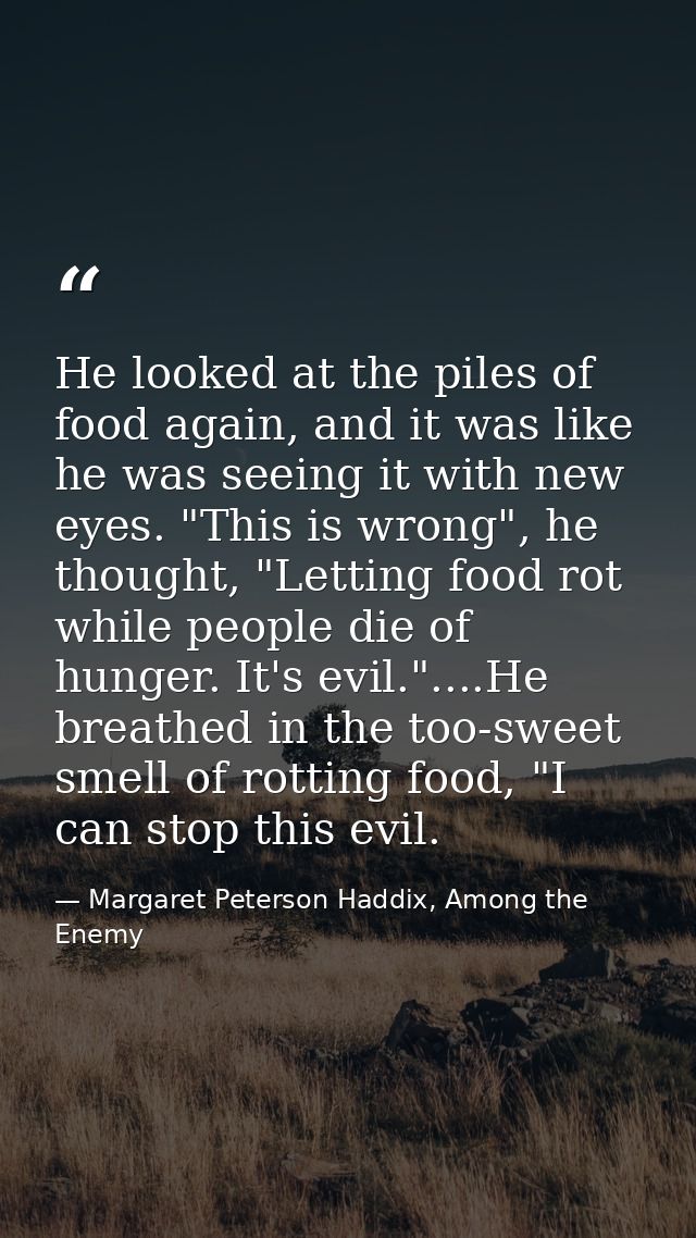 He looked at the piles of food again, and it was like he was seeing it with new eyes. "This is wrong", he thought, "Lett — Margaret Peterson Haddix, Among the Enemy