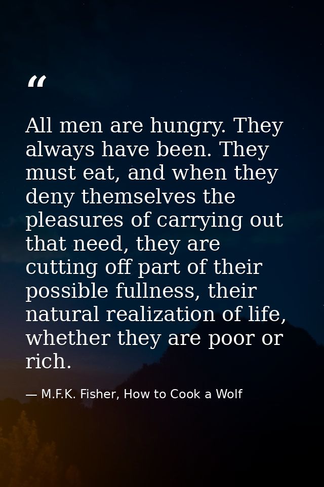 All men are hungry. They always have been. They must eat, and when they deny themselves the pleasures of carrying out th — M.F.K. Fisher, How to Cook a Wolf